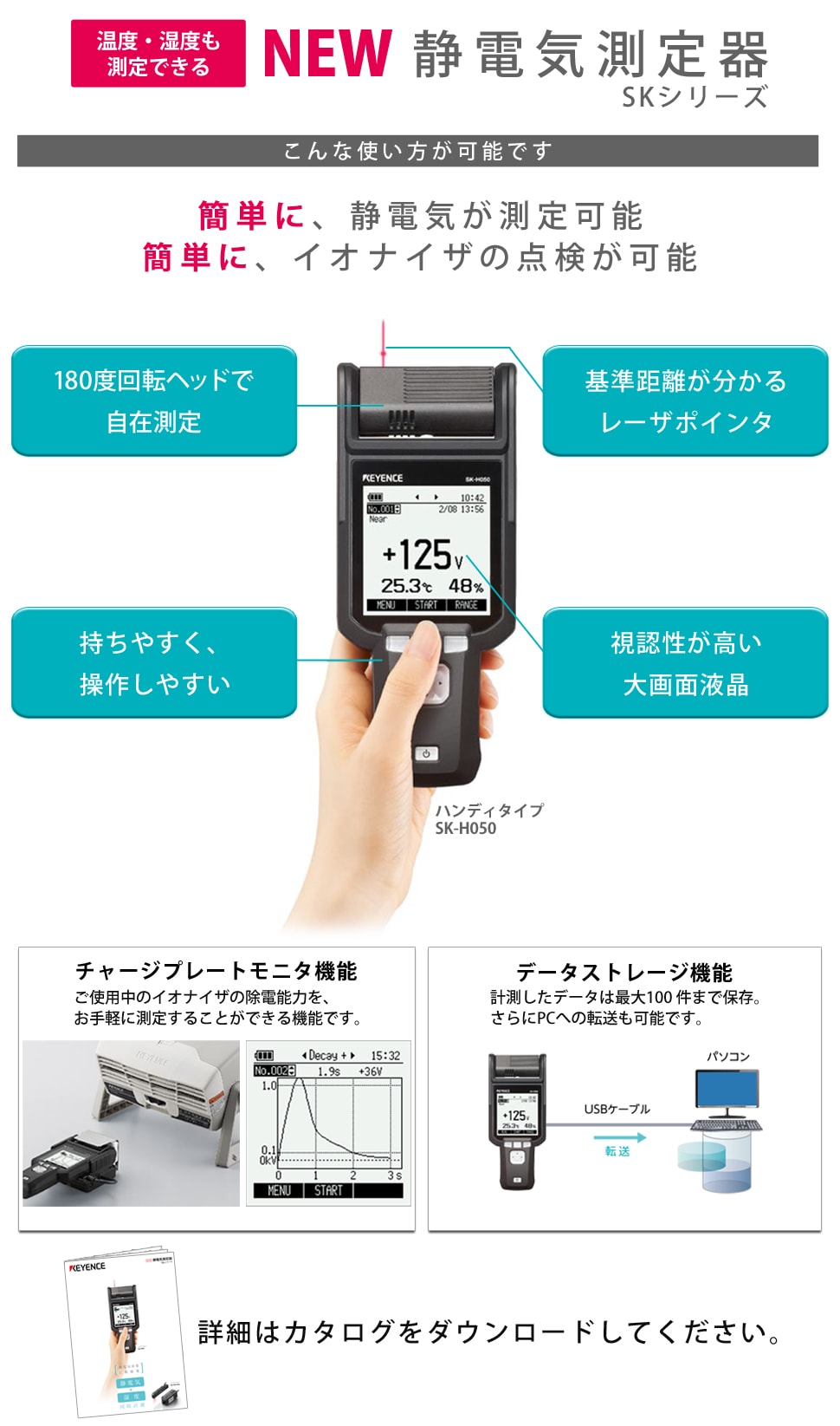 温度・湿度も測定できる静電気測定器SKシリーズ、簡単に静電気が測定可能、簡単にイオナイザの点検が可能、 180度回転ヘッドで自在測定、基準距離が分かるレーザポインタ、持ちやすく、 操作しやすい、視認性が高い大画面液晶、チャージプレートモニタ機能ご使用中のイオナイザの除電能力をお手軽に計測できる機能です、 データストレージ機能計測したデータを最大１００件まで保存さらにPCへの転送も可能です、