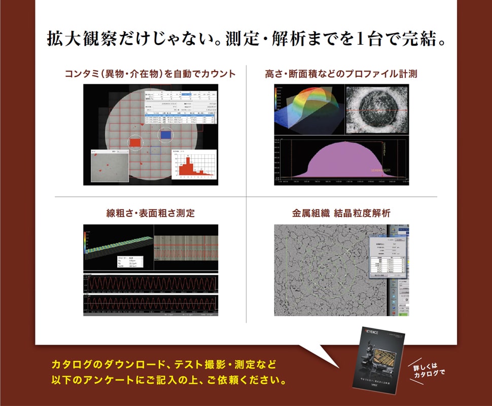 拡大観察だけじゃない。測定・解析までを1台で完結。 コンタミ（異物・介在物）を自動でカウント / 高さ・断面積などのプロファイル計測 / 線粗さ・表面粗さ測定 / 金属組織 結晶粒度解析 / カタログのダウンロード、テスト撮影・測定など以下のアンケートにご記入の上、ご依頼ください。（詳しくはカタログで！）