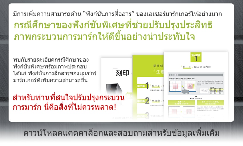 มีการเพิ่มความสามารถด้าน “ฟังก์ชันการสื่อสาร” ของเลเซอร์มาร์กเกอร์ให้อย่างมาก กรณีศึกษาของฟังก์ชันพิเศษที่ช่วยปรับปรุงประสิทธิ ภาพกระบวนการมาร์กให้ดีขึ้นอย่างน่าประทับใจ / พบกับรายละเอียดกรณีศึกษาของ ฟังก์ชันพิเศษพร้อมภาพประกอบ ได้แก่ ฟังก์ชันการสื่อสารของเลเซอร์ มาร์กเกอร์ที่เพิ่มความสามารถขึ้น สำหรับท่านที่สนใจปรับปรุงกระบวน การมาร์ก นี่คือสิ่งที่ไม่ควรพลาด! / ดาวน์โหลดแคตตาล็อกและสอบถามสำหรับข้อมูลเพิ่มเติม