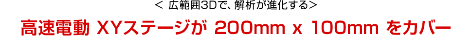 広範囲3Dで、解析が進化する　高速電動 XYステージが 200mm x 100mm をカバー
